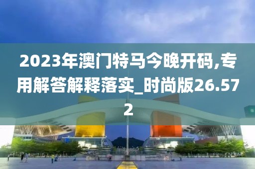 2023年澳门特马今晚开码,专用解答解释落实_时尚版26.572