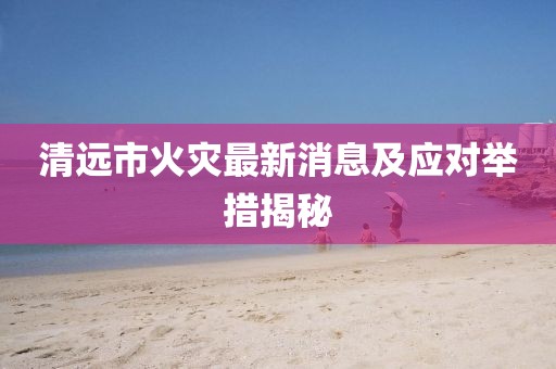 清远市火灾最新消息及应对举措揭秘