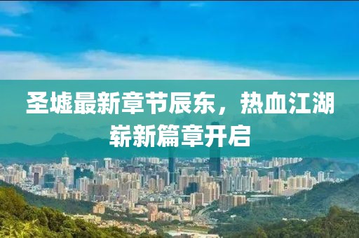 圣墟最新章节辰东，热血江湖崭新篇章开启