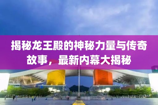 揭秘龙王殿的神秘力量与传奇故事，最新内幕大揭秘
