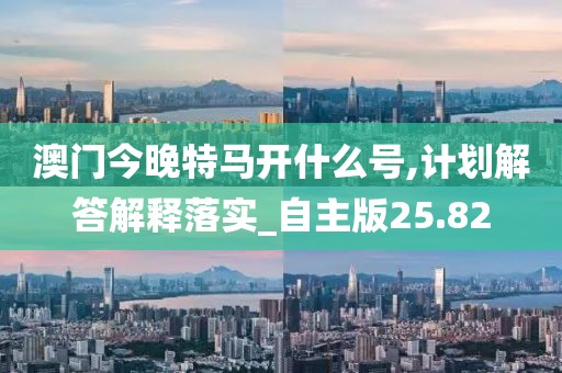 澳门今晚特马开什么号,计划解答解释落实_自主版25.82