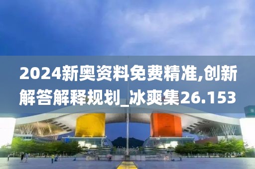 2024新奥资料免费精准,创新解答解释规划_冰爽集26.153