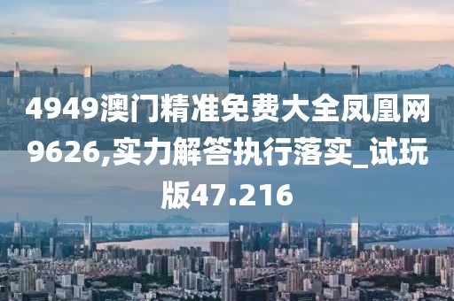 4949澳门精准免费大全凤凰网9626,实力解答执行落实_试玩版47.216