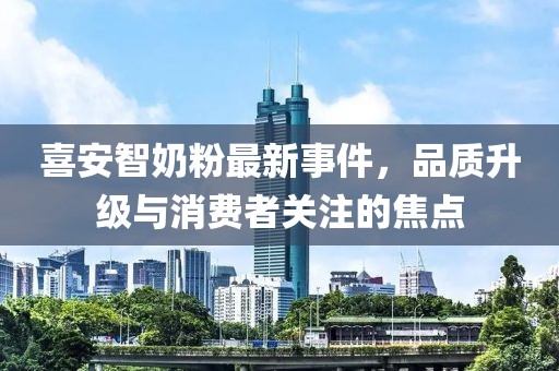 喜安智奶粉最新事件，品质升级与消费者关注的焦点