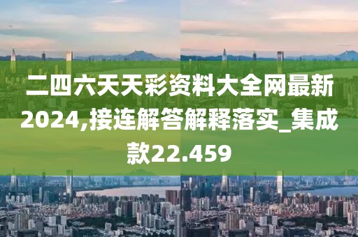 二四六天天彩资料大全网最新2024,接连解答解释落实_集成款22.459