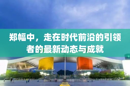 郑幅中，走在时代前沿的引领者的最新动态与成就