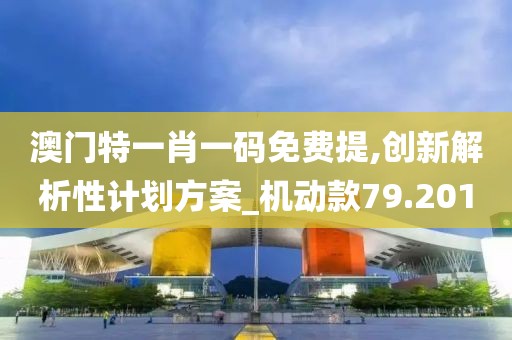 澳门特一肖一码免费提,创新解析性计划方案_机动款79.201