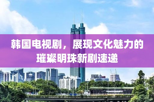 韩国电视剧，展现文化魅力的璀璨明珠新剧速递