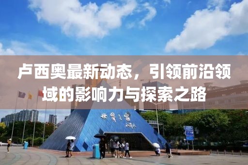 卢西奥最新动态，引领前沿领域的影响力与探索之路