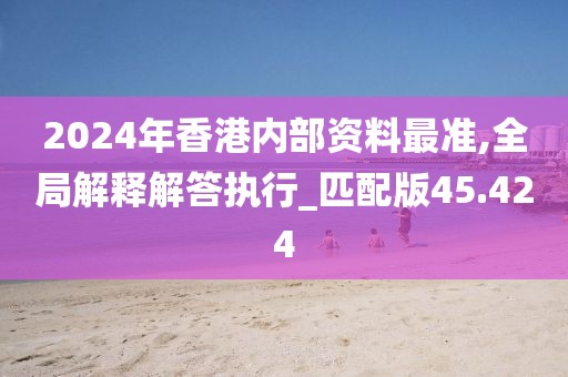 2024年香港内部资料最准,全局解释解答执行_匹配版45.424