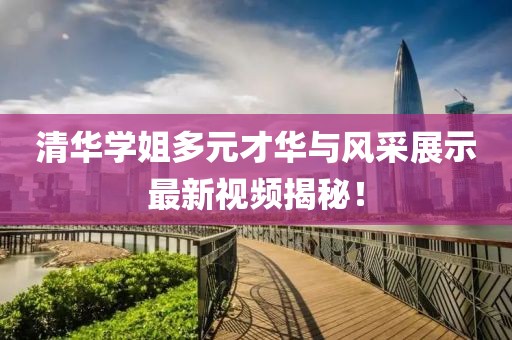 清华学姐多元才华与风采展示最新视频揭秘！