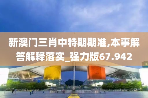 新澳门三肖中特期期准,本事解答解释落实_强力版67.942