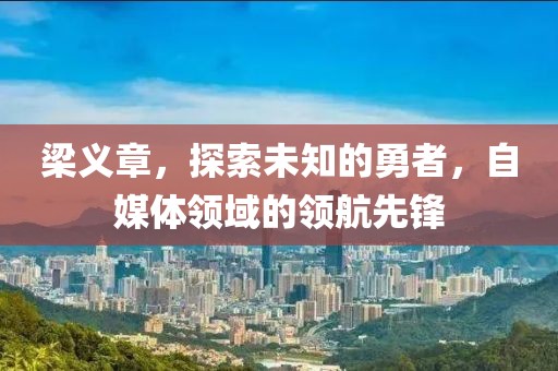 梁义章，探索未知的勇者，自媒体领域的领航先锋