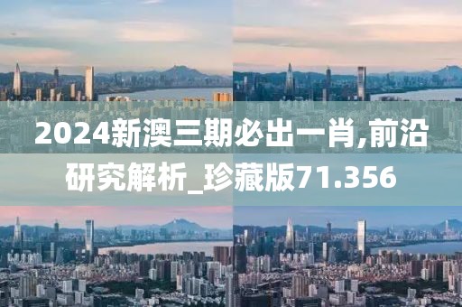 2024新澳三期必出一肖,前沿研究解析_珍藏版71.356