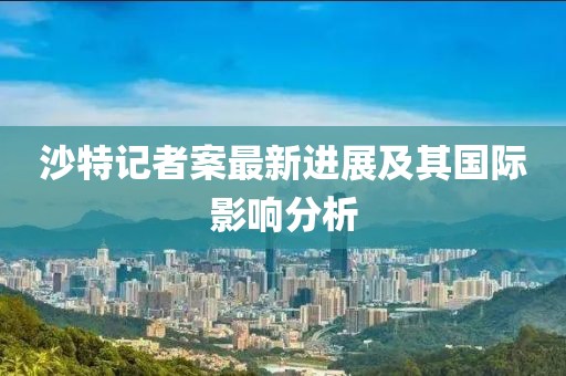沙特记者案最新进展及其国际影响分析