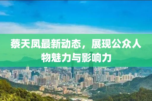 蔡天凤最新动态，展现公众人物魅力与影响力