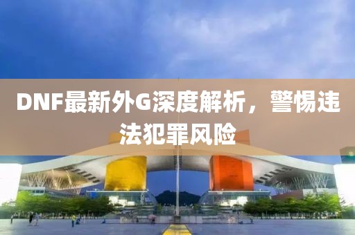 DNF最新外G深度解析，警惕违法犯罪风险