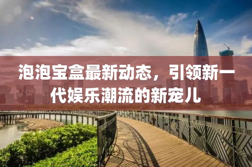泡泡宝盒最新动态，引领新一代娱乐潮流的新宠儿