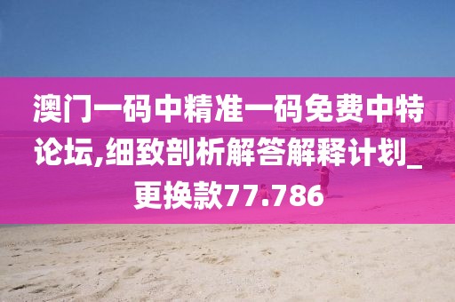 澳门一码中精准一码免费中特论坛,细致剖析解答解释计划_更换款77.786