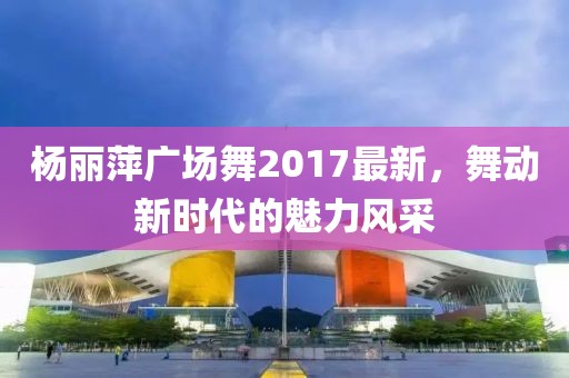 杨丽萍广场舞2017最新，舞动新时代的魅力风采