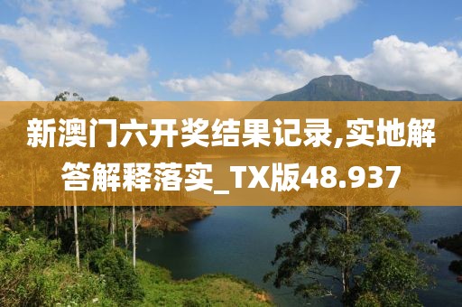 新澳门六开奖结果记录,实地解答解释落实_TX版48.937