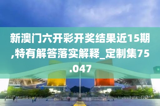 新澳门六开彩开奖结果近15期,特有解答落实解释_定制集75.047