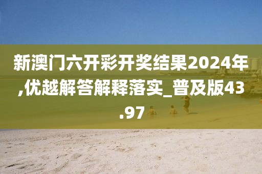 新澳门六开彩开奖结果2024年,优越解答解释落实_普及版43.97